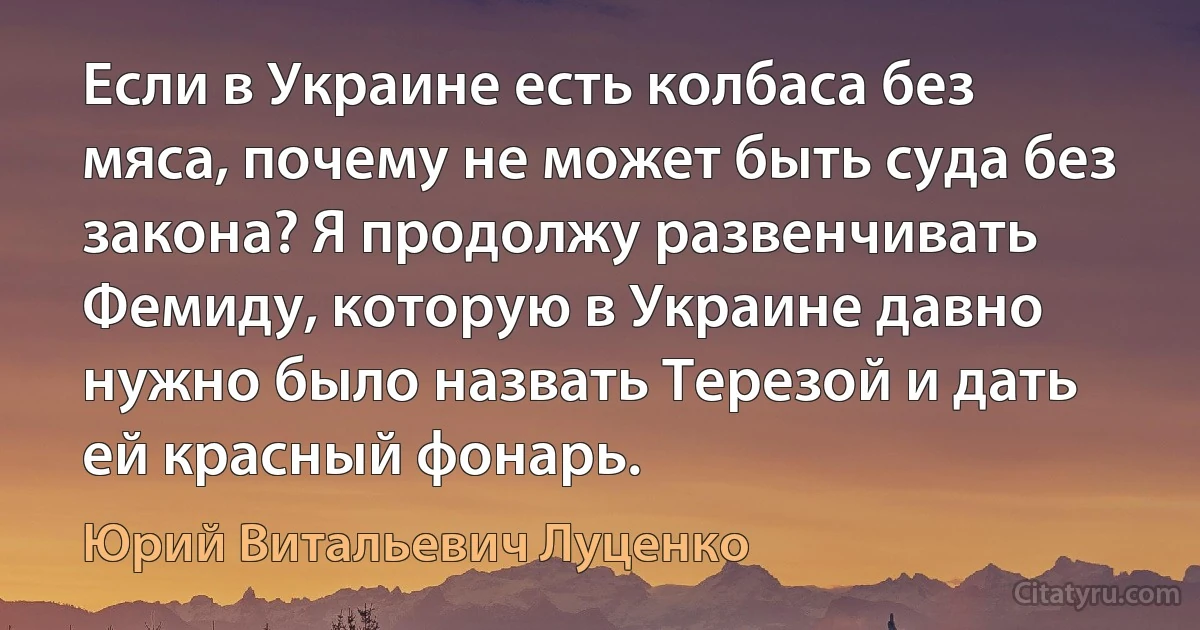 Если в Украине есть колбаса без мяса, почему не может быть суда без закона? Я продолжу развенчивать Фемиду, которую в Украине давно нужно было назвать Терезой и дать ей красный фонарь. (Юрий Витальевич Луценко)