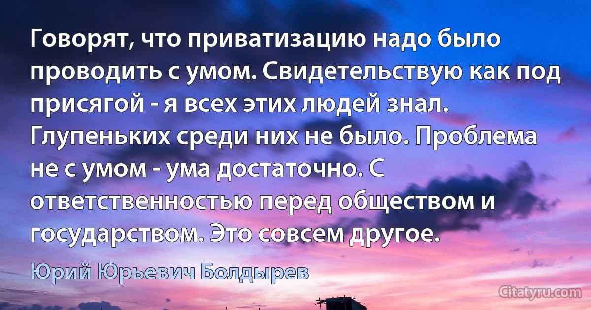 Говорят, что приватизацию надо было проводить с умом. Свидетельствую как под присягой - я всех этих людей знал. Глупеньких среди них не было. Проблема не с умом - ума достаточно. С ответственностью перед обществом и государством. Это совсем другое. (Юрий Юрьевич Болдырев)