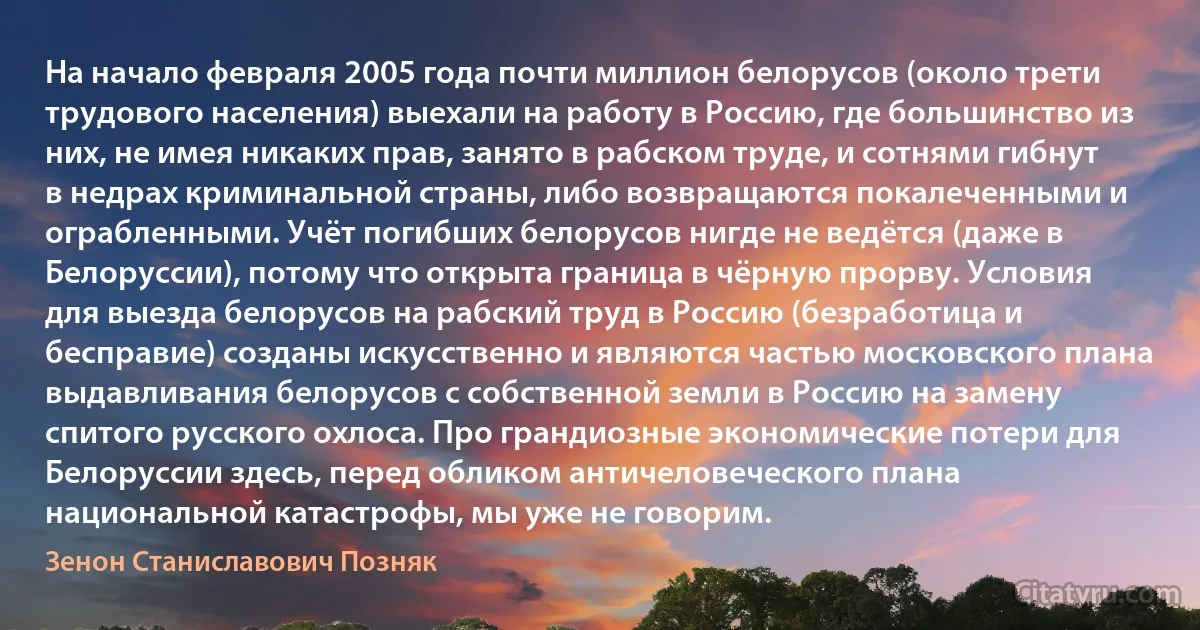 На начало февраля 2005 года почти миллион белорусов (около трети трудового населения) выехали на работу в Россию, где большинство из них, не имея никаких прав, занято в рабском труде, и сотнями гибнут в недрах криминальной страны, либо возвращаются покалеченными и ограбленными. Учёт погибших белорусов нигде не ведётся (даже в Белоруссии), потому что открыта граница в чёрную прорву. Условия для выезда белорусов на рабский труд в Россию (безработица и бесправие) созданы искусственно и являются частью московского плана выдавливания белорусов с собственной земли в Россию на замену спитого русского охлоса. Про грандиозные экономические потери для Белоруссии здесь, перед обликом античеловеческого плана национальной катастрофы, мы уже не говорим. (Зенон Станиславович Позняк)