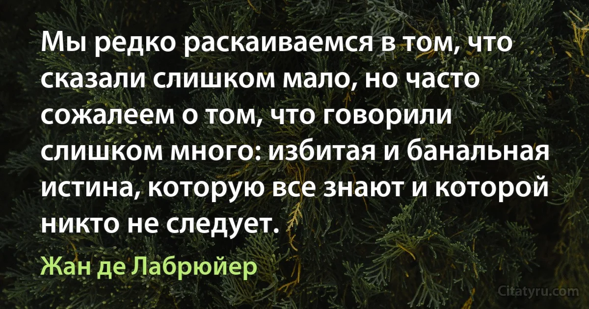 Мы редко раскаиваемся в том, что сказали слишком мало, но часто сожалеем о том, что говорили слишком много: избитая и банальная истина, которую все знают и которой никто не следует. (Жан де Лабрюйер)