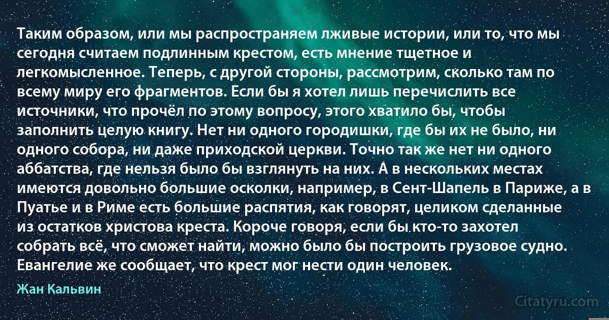 Таким образом, или мы распространяем лживые истории, или то, что мы сегодня считаем подлинным крестом, есть мнение тщетное и легкомысленное. Теперь, с другой стороны, рассмотрим, сколько там по всему миру его фрагментов. Если бы я хотел лишь перечислить все источники, что прочёл по этому вопросу, этого хватило бы, чтобы заполнить целую книгу. Нет ни одного городишки, где бы их не было, ни одного собора, ни даже приходской церкви. Точно так же нет ни одного аббатства, где нельзя было бы взглянуть на них. А в нескольких местах имеются довольно большие осколки, например, в Сент-Шапель в Париже, а в Пуатье и в Риме есть большие распятия, как говорят, целиком сделанные из остатков христова креста. Короче говоря, если бы кто-то захотел собрать всё, что сможет найти, можно было бы построить грузовое судно. Евангелие же сообщает, что крест мог нести один человек. (Жан Кальвин)