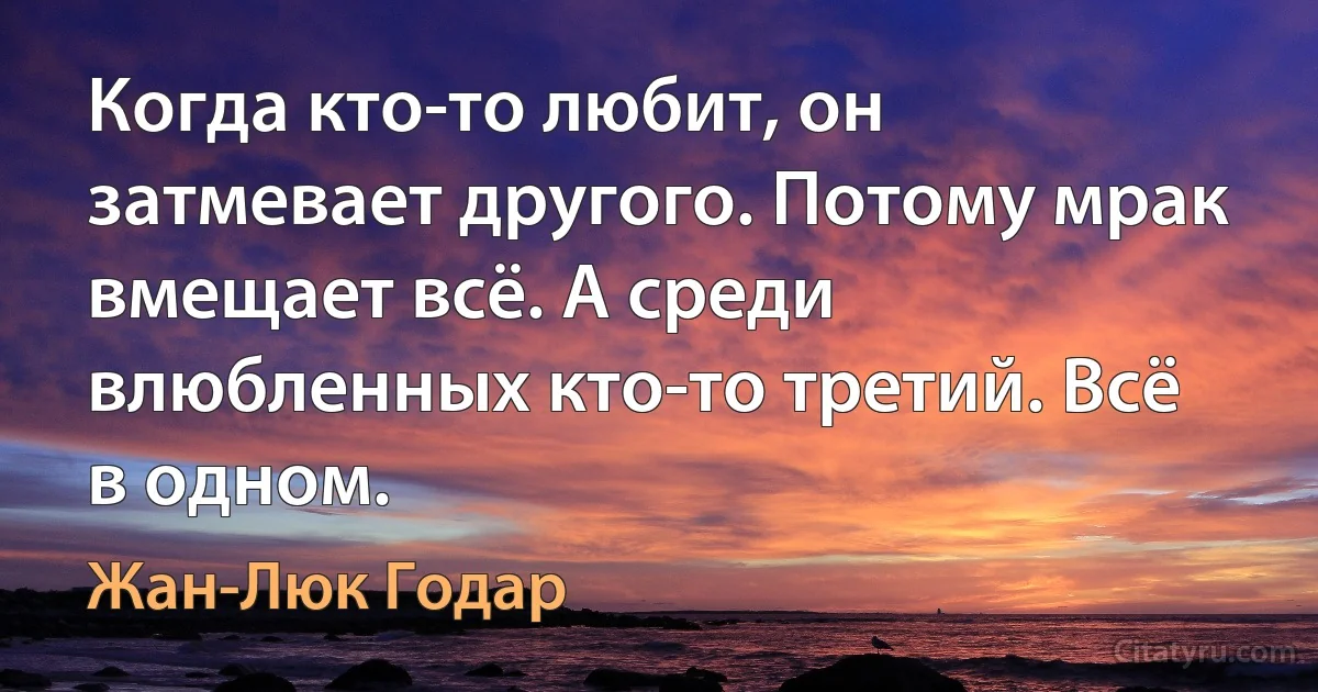 Когда кто-то любит, он затмевает другого. Потому мрак вмещает всё. А среди влюбленных кто-то третий. Всё в одном. (Жан-Люк Годар)