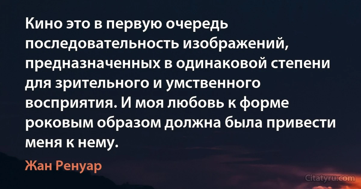 Кино это в первую очередь последовательность изображений, предназначенных в одинаковой степени для зрительного и умственного восприятия. И моя любовь к форме роковым образом должна была привести меня к нему. (Жан Ренуар)