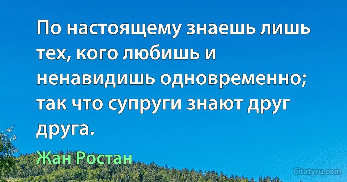 По настоящему знаешь лишь тех, кого любишь и ненавидишь одновременно; так что супруги знают друг друга. (Жан Ростан)