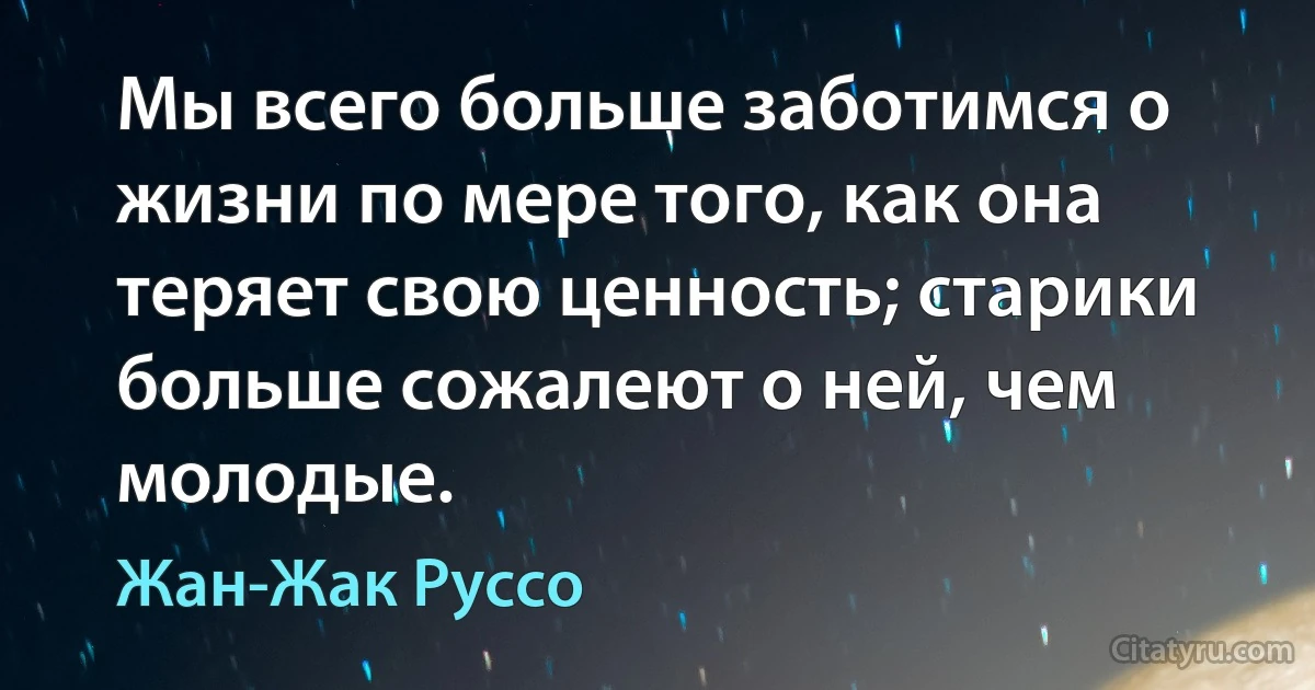 Мы всего больше заботимся о жизни по мере того, как она теряет свою ценность; старики больше сожалеют о ней, чем молодые. (Жан-Жак Руссо)