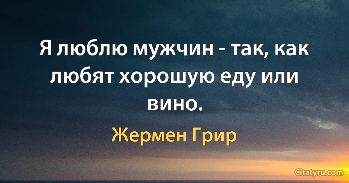 Я люблю мужчин - так, как любят хорошую еду или вино. (Жермен Грир)