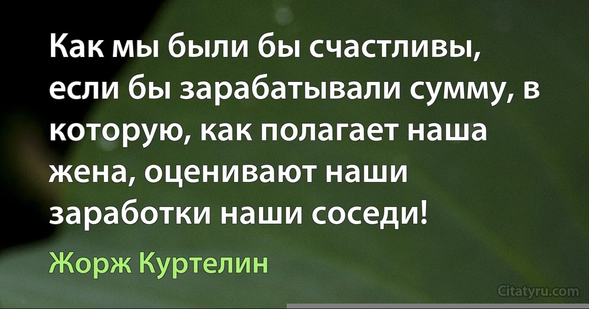 Как мы были бы счастливы, если бы зарабатывали сумму, в которую, как полагает наша жена, оценивают наши заработки наши соседи! (Жорж Куртелин)