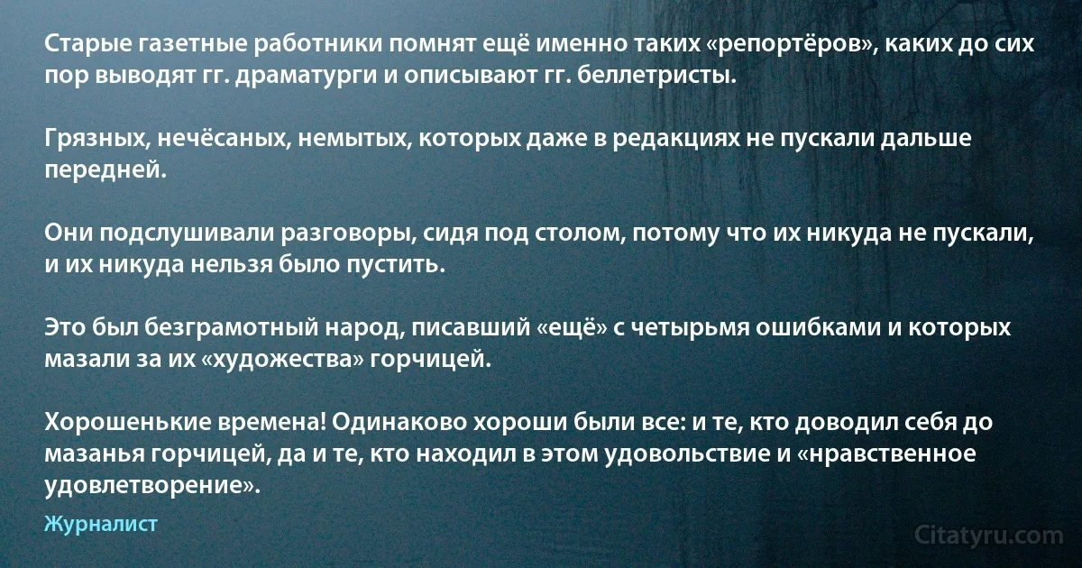 Старые газетные работники помнят ещё именно таких «репортёров», каких до сих пор выводят гг. драматурги и описывают гг. беллетристы.

Грязных, нечёсаных, немытых, которых даже в редакциях не пускали дальше передней.

Они подслушивали разговоры, сидя под столом, потому что их никуда не пускали, и их никуда нельзя было пустить.

Это был безграмотный народ, писавший «ещё» с четырьмя ошибками и которых мазали за их «художества» горчицей.

Хорошенькие времена! Одинаково хороши были все: и те, кто доводил себя до мазанья горчицей, да и те, кто находил в этом удовольствие и «нравственное удовлетворение». (Журналист)