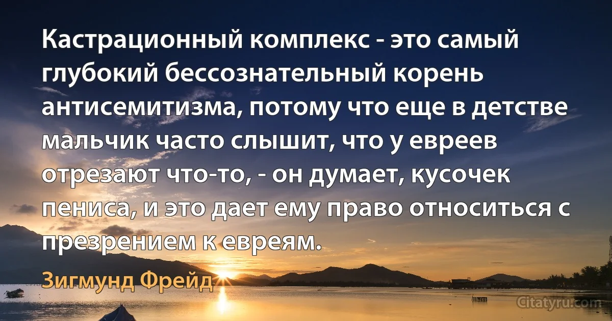 Кастрационный комплекс - это самый глубокий бессознательный корень антисемитизма, потому что еще в детстве мальчик часто слышит, что у евреев отрезают что-то, - он думает, кусочек пениса, и это дает ему право относиться с презрением к евреям. (Зигмунд Фрейд)