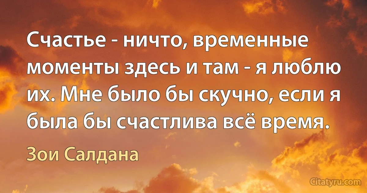 Счастье - ничто, временные моменты здесь и там - я люблю их. Мне было бы скучно, если я была бы счастлива всё время. (Зои Салдана)