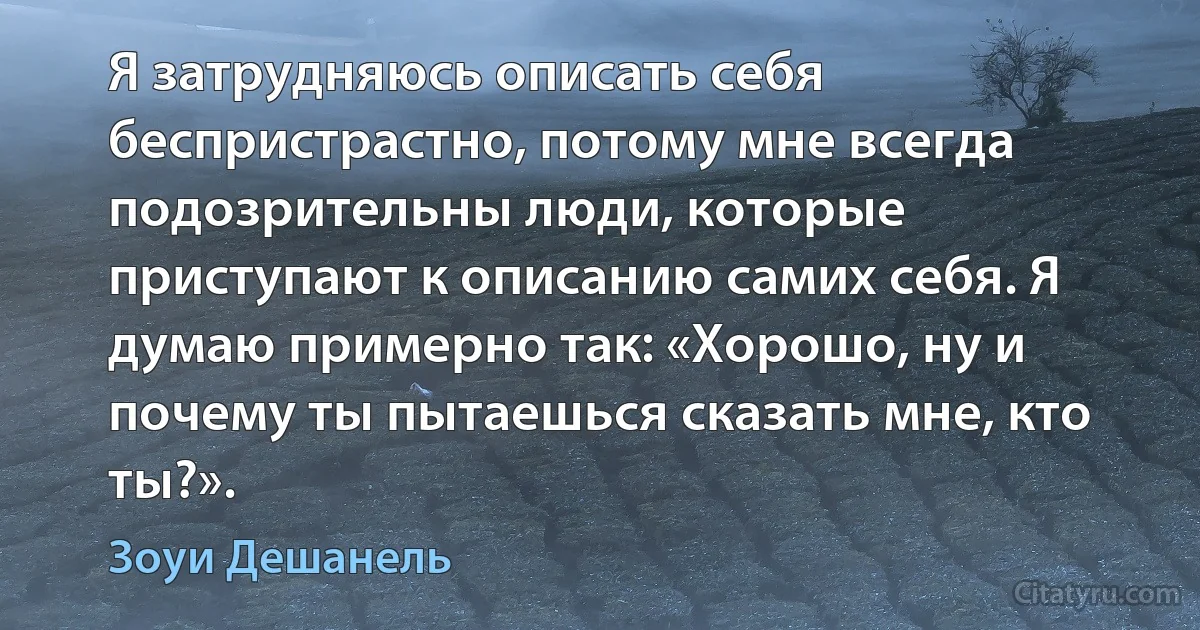 Я затрудняюсь описать себя беспристрастно, потому мне всегда подозрительны люди, которые приступают к описанию самих себя. Я думаю примерно так: «Хорошо, ну и почему ты пытаешься сказать мне, кто ты?». (Зоуи Дешанель)