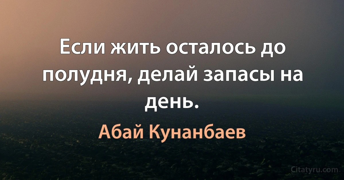 Если жить осталось до полудня, делай запасы на день. (Абай Кунанбаев)