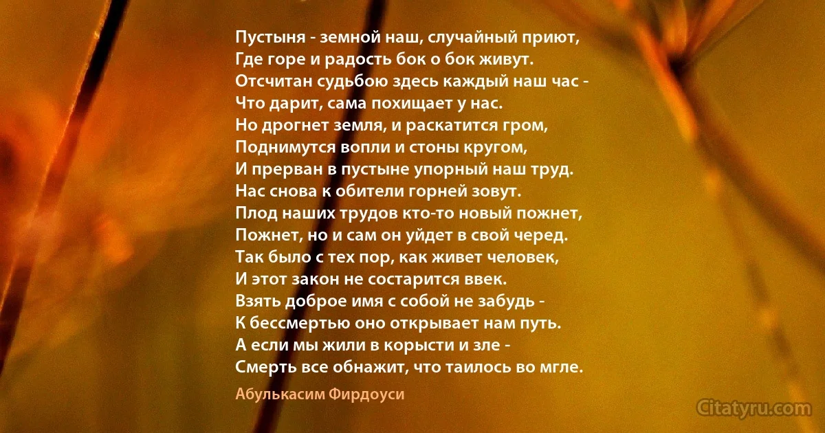 Пустыня - земной наш, случайный приют,
Где горе и радость бок о бок живут.
Отсчитан судьбою здесь каждый наш час -
Что дарит, сама похищает у нас.
Но дрогнет земля, и раскатится гром,
Поднимутся вопли и стоны кругом,
И прерван в пустыне упорный наш труд.
Нас снова к обители горней зовут.
Плод наших трудов кто-то новый пожнет,
Пожнет, но и сам он уйдет в свой черед.
Так было с тех пор, как живет человек,
И этот закон не состарится ввек.
Взять доброе имя с собой не забудь -
К бессмертью оно открывает нам путь.
А если мы жили в корысти и зле -
Смерть все обнажит, что таилось во мгле. (Абулькасим Фирдоуси)