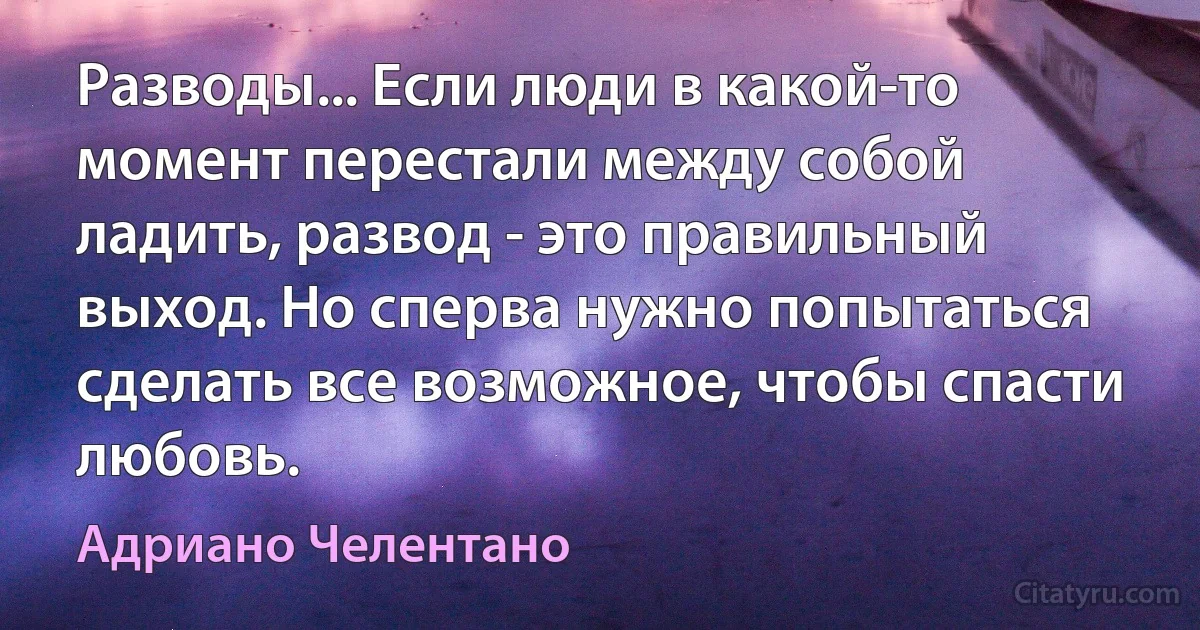 Разводы... Если люди в какой-то момент перестали между собой ладить, развод - это правильный выход. Но сперва нужно попытаться сделать все возможное, чтобы спасти любовь. (Адриано Челентано)