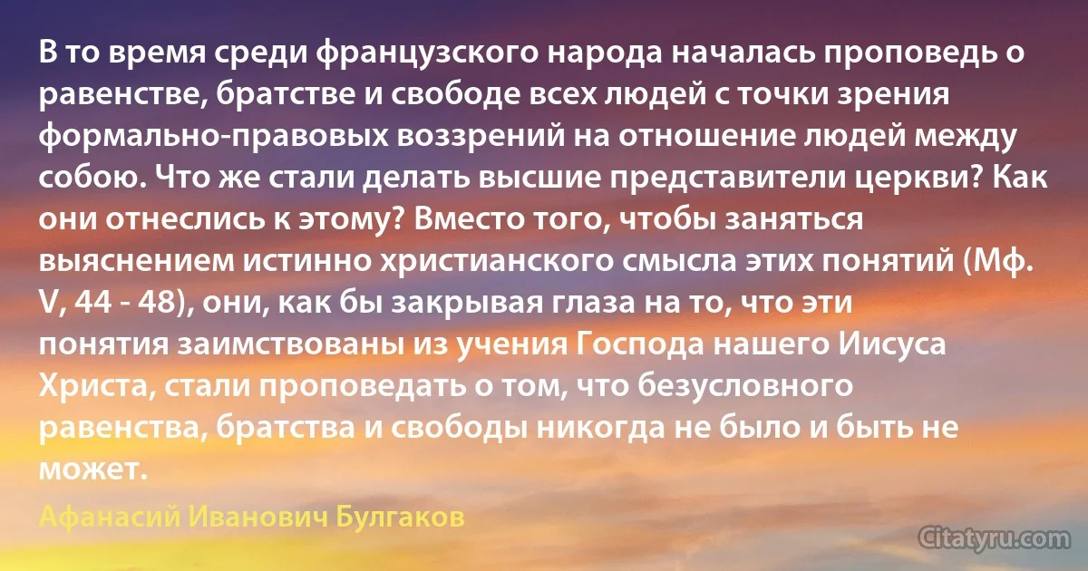 В то время среди французского народа началась проповедь о равенстве, братстве и свободе всех людей с точки зрения формально-правовых воззрений на отношение людей между собою. Что же стали делать высшие представители церкви? Как они отнеслись к этому? Вместо того, чтобы заняться выяснением истинно христианского смысла этих понятий (Мф. V, 44 - 48), они, как бы закрывая глаза на то, что эти понятия заимствованы из учения Господа нашего Иисуса Христа, стали проповедать о том, что безусловного равенства, братства и свободы никогда не было и быть не может. (Афанасий Иванович Булгаков)