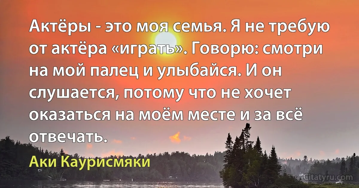 Актёры - это моя семья. Я не требую от актёра «играть». Говорю: смотри на мой палец и улыбайся. И он слушается, потому что не хочет оказаться на моём месте и за всё отвечать. (Аки Каурисмяки)