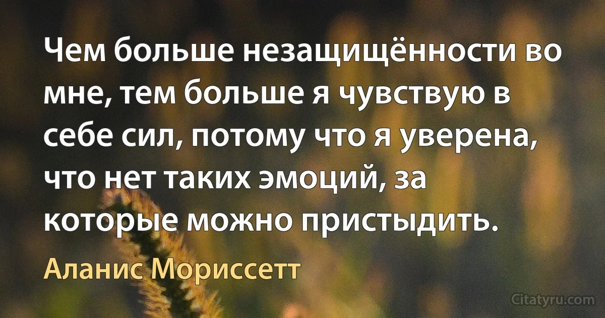 Чем больше незащищённости во мне, тем больше я чувствую в себе сил, потому что я уверена, что нет таких эмоций, за которые можно пристыдить. (Аланис Мориссетт)