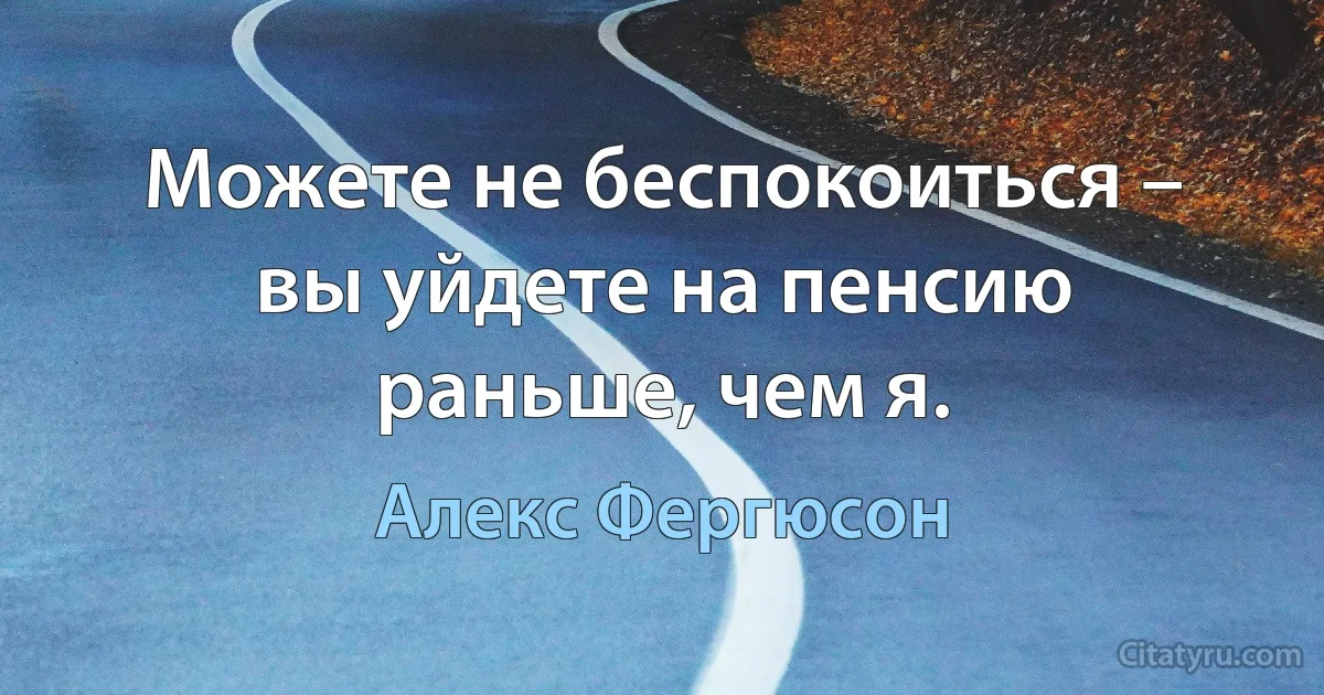 Можете не беспокоиться – вы уйдете на пенсию раньше, чем я. (Алекс Фергюсон)