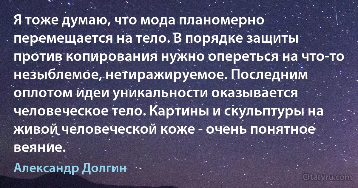 Я тоже думаю, что мода планомерно перемещается на тело. В порядке защиты против копирования нужно опереться на что-то незыблемое, нетиражируемое. Последним оплотом идеи уникальности оказывается человеческое тело. Картины и скульптуры на живой человеческой коже - очень понятное веяние. (Александр Долгин)