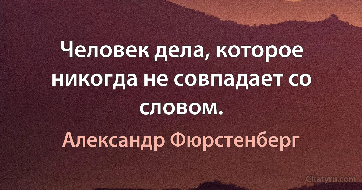 Человек дела, которое никогда не совпадает со словом. (Александр Фюрстенберг)