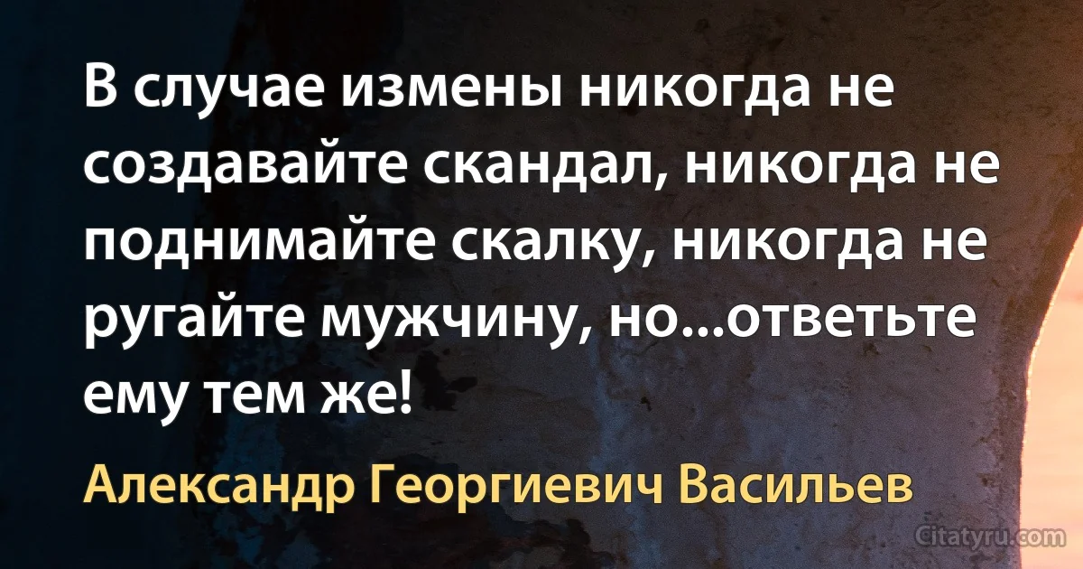 В случае измены никогда не создавайте скандал, никогда не поднимайте скалку, никогда не ругайте мужчину, но...ответьте ему тем же! (Александр Георгиевич Васильев)