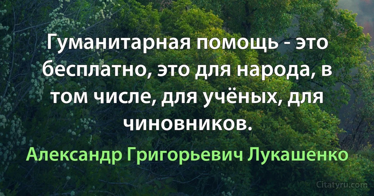 Гуманитарная помощь - это бесплатно, это для народа, в том числе, для учёных, для чиновников. (Александр Григорьевич Лукашенко)