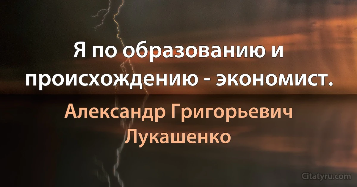 Я по образованию и происхождению - экономист. (Александр Григорьевич Лукашенко)