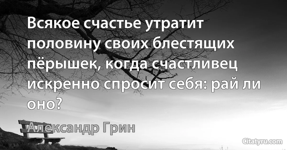 Всякое счастье утратит половину своих блестящих пёрышек, когда счастливец искренно спросит себя: рай ли оно? (Александр Грин)