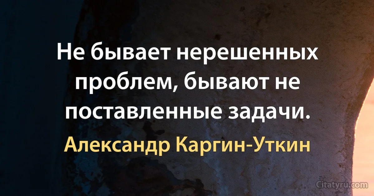 Не бывает нерешенных проблем, бывают не поставленные задачи. (Александр Каргин-Уткин)