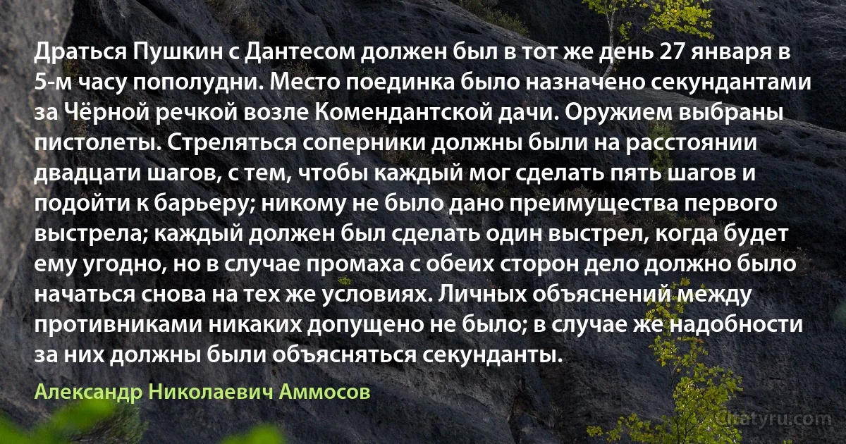 Драться Пушкин с Дантесом должен был в тот же день 27 января в 5-м часу пополудни. Место поединка было назначено секундантами за Чёрной речкой возле Комендантской дачи. Оружием выбраны пистолеты. Стреляться соперники должны были на расстоянии двадцати шагов, с тем, чтобы каждый мог сделать пять шагов и подойти к барьеру; никому не было дано преимущества первого выстрела; каждый должен был сделать один выстрел, когда будет ему угодно, но в случае промаха с обеих сторон дело должно было начаться снова на тех же условиях. Личных объяснений между противниками никаких допущено не было; в случае же надобности за них должны были объясняться секунданты. (Александр Николаевич Аммосов)