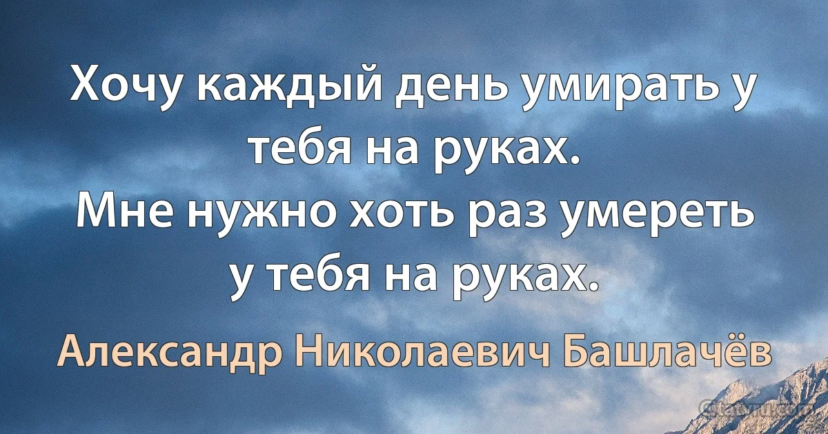 Хочу каждый день умирать у тебя на руках.
Мне нужно хоть раз умереть у тебя на руках. (Александр Николаевич Башлачёв)