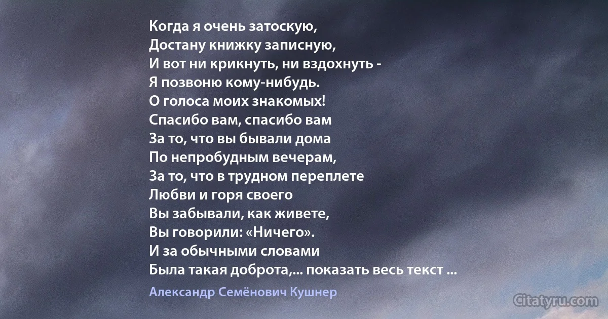 Когда я очень затоскую,
Достану книжку записную,
И вот ни крикнуть, ни вздохнуть -
Я позвоню кому-нибудь.
О голоса моих знакомых!
Спасибо вам, спасибо вам
За то, что вы бывали дома
По непробудным вечерам,
За то, что в трудном переплете
Любви и горя своего
Вы забывали, как живете,
Вы говорили: «Ничего».
И за обычными словами
Была такая доброта,... показать весь текст ... (Александр Семёнович Кушнер)