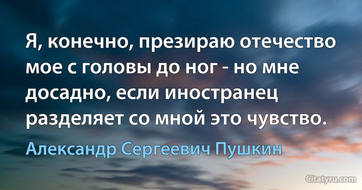 Я, конечно, презираю отечество мое с головы до ног - но мне досадно, если иностранец разделяет со мной это чувство. (Александр Сергеевич Пушкин)