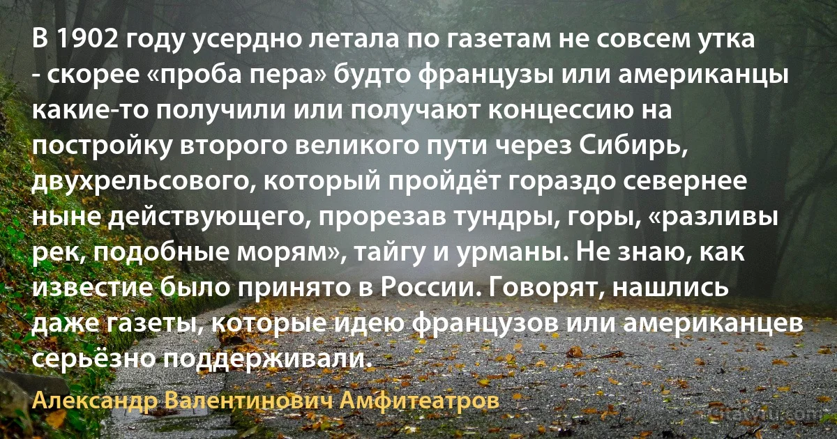 В 1902 году усердно летала по газетам не совсем утка - скорее «проба пера» будто французы или американцы какие-то получили или получают концессию на постройку второго великого пути через Сибирь, двухрельсового, который пройдёт гораздо севернее ныне действующего, прорезав тундры, горы, «разливы рек, подобные морям», тайгу и урманы. Не знаю, как известие было принято в России. Говорят, нашлись даже газеты, которые идею французов или американцев серьёзно поддерживали. (Александр Валентинович Амфитеатров)