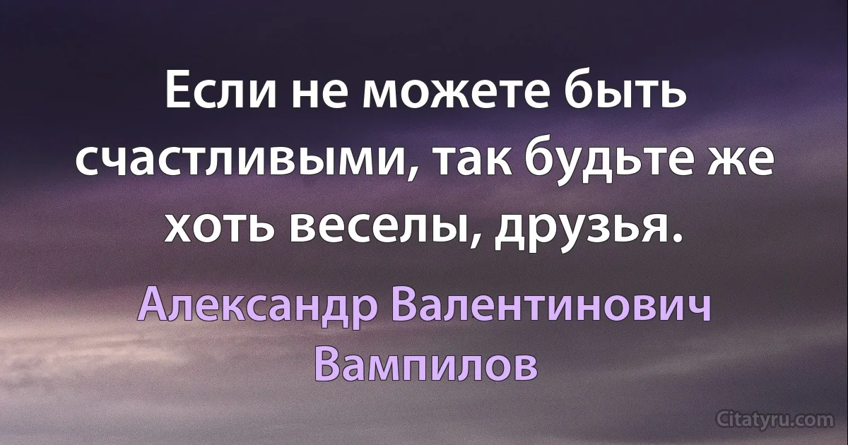 Если не можете быть счастливыми, так будьте же хоть веселы, друзья. (Александр Валентинович Вампилов)