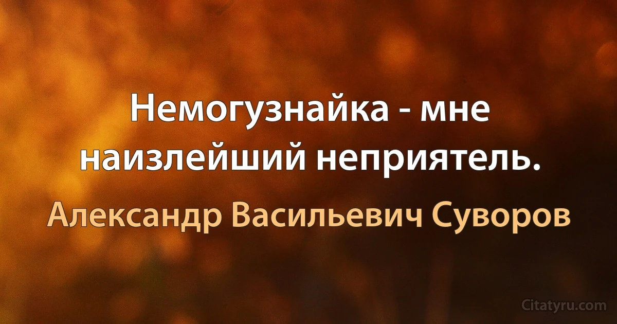 Немогузнайка - мне наизлейший неприятель. (Александр Васильевич Суворов)