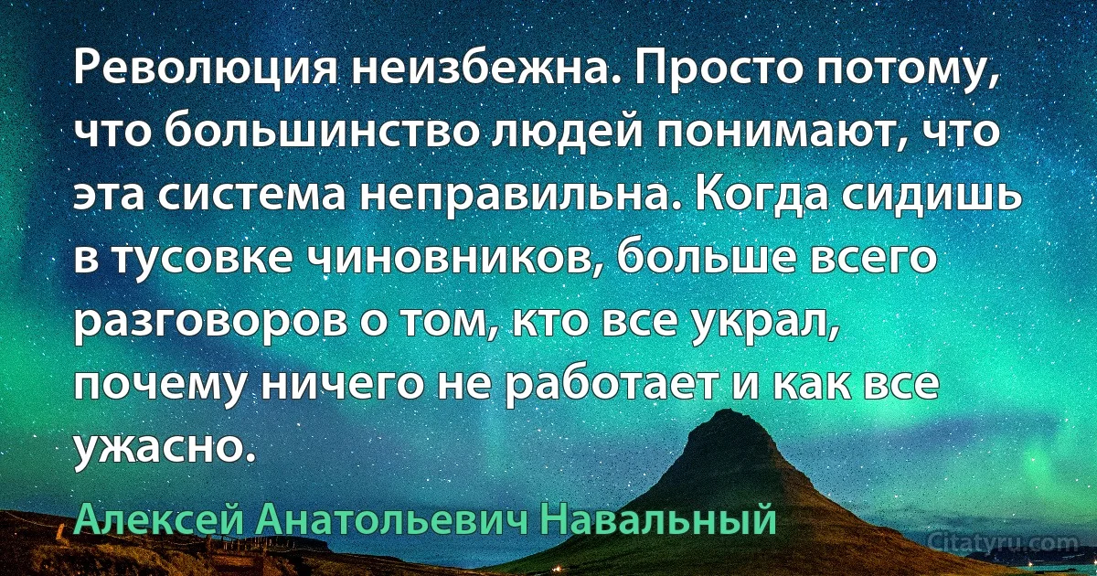 Революция неизбежна. Просто потому, что большинство людей понимают, что эта система неправильна. Когда сидишь в тусовке чиновников, больше всего разговоров о том, кто все украл, почему ничего не работает и как все ужасно. (Алексей Анатольевич Навальный)