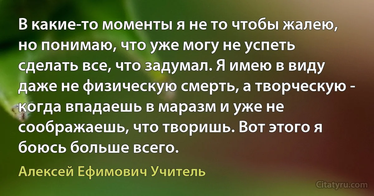 В какие-то моменты я не то чтобы жалею, но понимаю, что уже могу не успеть сделать все, что задумал. Я имею в виду даже не физическую смерть, а творческую - когда впадаешь в маразм и уже не соображаешь, что творишь. Вот этого я боюсь больше всего. (Алексей Ефимович Учитель)