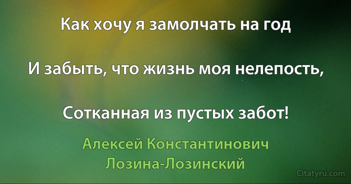 Как хочу я замолчать на год

И забыть, что жизнь моя нелепость,

Сотканная из пустых забот! (Алексей Константинович Лозина-Лозинский)