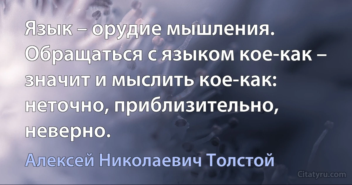 Язык – орудие мышления. Обращаться с языком кое-как – значит и мыслить кое-как: неточно, приблизительно, неверно. (Алексей Николаевич Толстой)