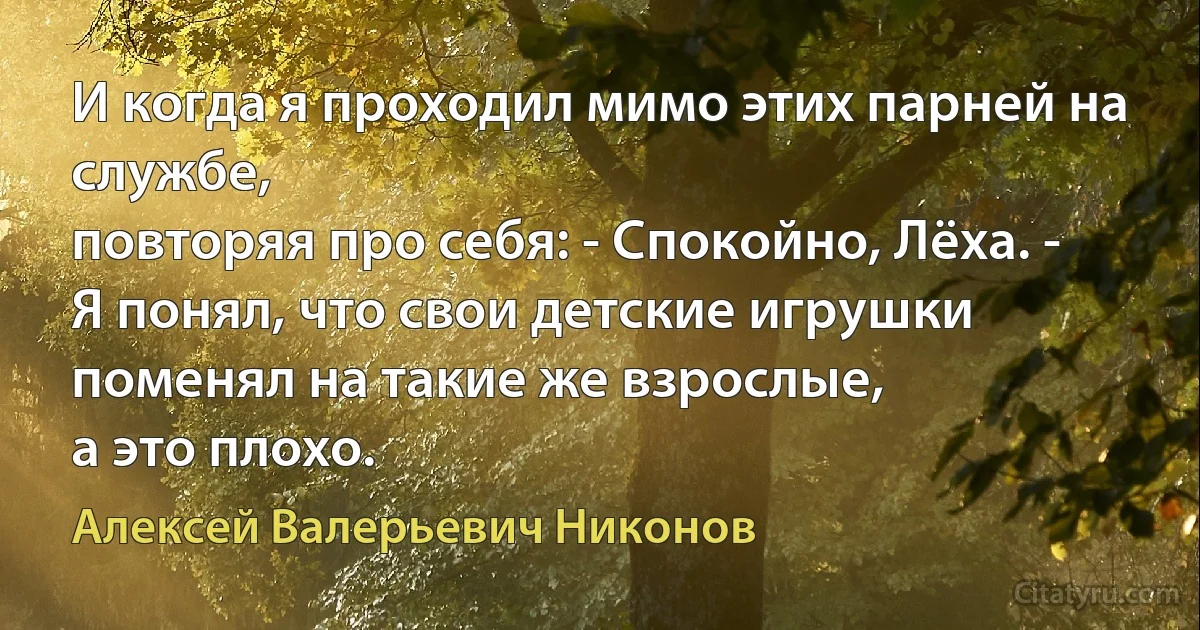 И когда я проходил мимо этих парней на службе,
повторяя про себя: - Спокойно, Лёха. -
Я понял, что свои детские игрушки
поменял на такие же взрослые,
а это плохо. (Алексей Валерьевич Никонов)