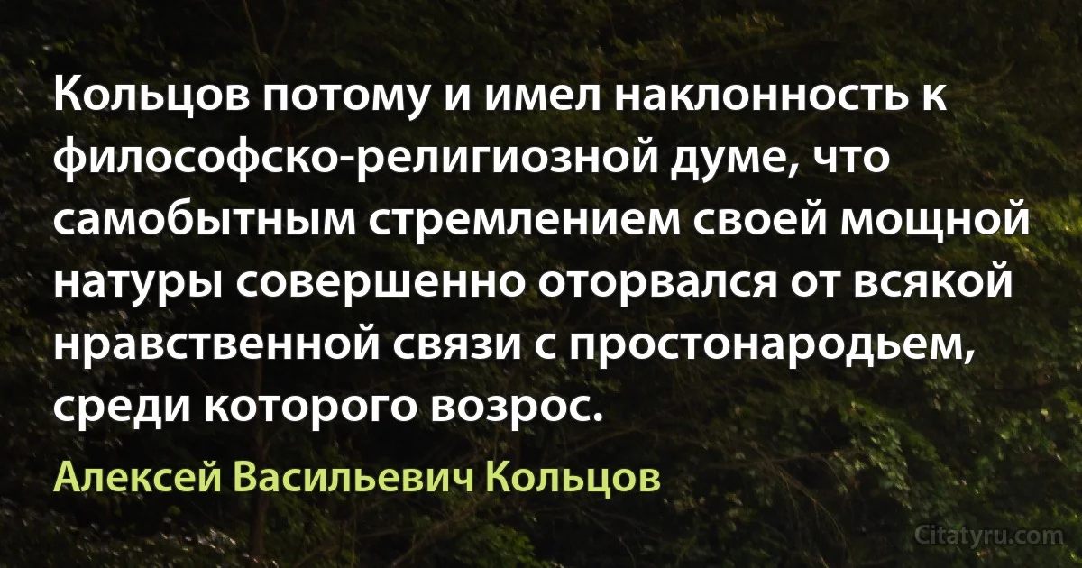 Кольцов потому и имел наклонность к философско-религиозной думе, что самобытным стремлением своей мощной натуры совершенно оторвался от всякой нравственной связи с простонародьем, среди которого возрос. (Алексей Васильевич Кольцов)