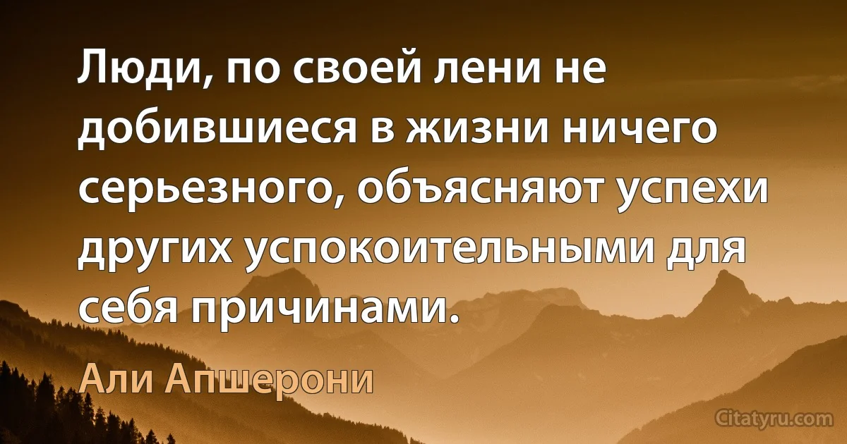 Люди, по своей лени не добившиеся в жизни ничего серьезного, объясняют успехи других успокоительными для себя причинами. (Али Апшерони)