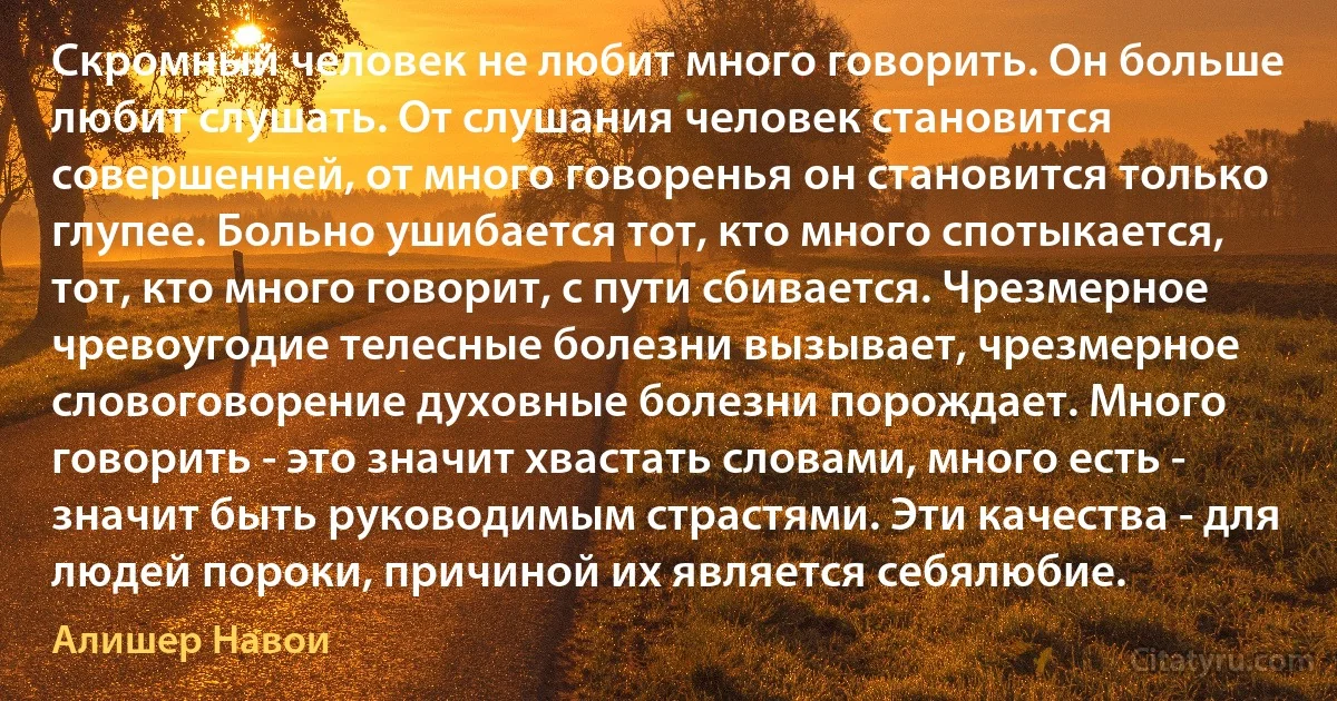 Скромный человек не любит много говорить. Он больше любит слушать. От слушания человек становится совершенней, от много говоренья он становится только глупее. Больно ушибается тот, кто много спотыкается, тот, кто много говорит, с пути сбивается. Чрезмерное чревоугодие телесные болезни вызывает, чрезмерное словоговорение духовные болезни порождает. Много говорить - это значит хвастать словами, много есть - значит быть руководимым страстями. Эти качества - для людей пороки, причиной их является себялюбие. (Алишер Навои)