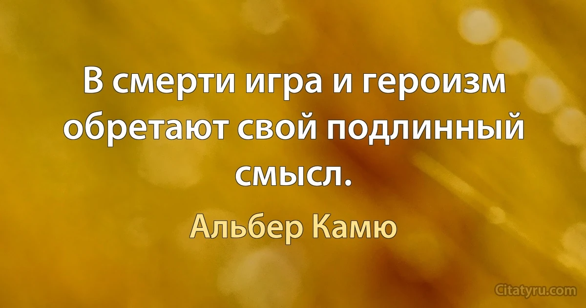 В смерти игра и героизм обретают свой подлинный смысл. (Альбер Камю)