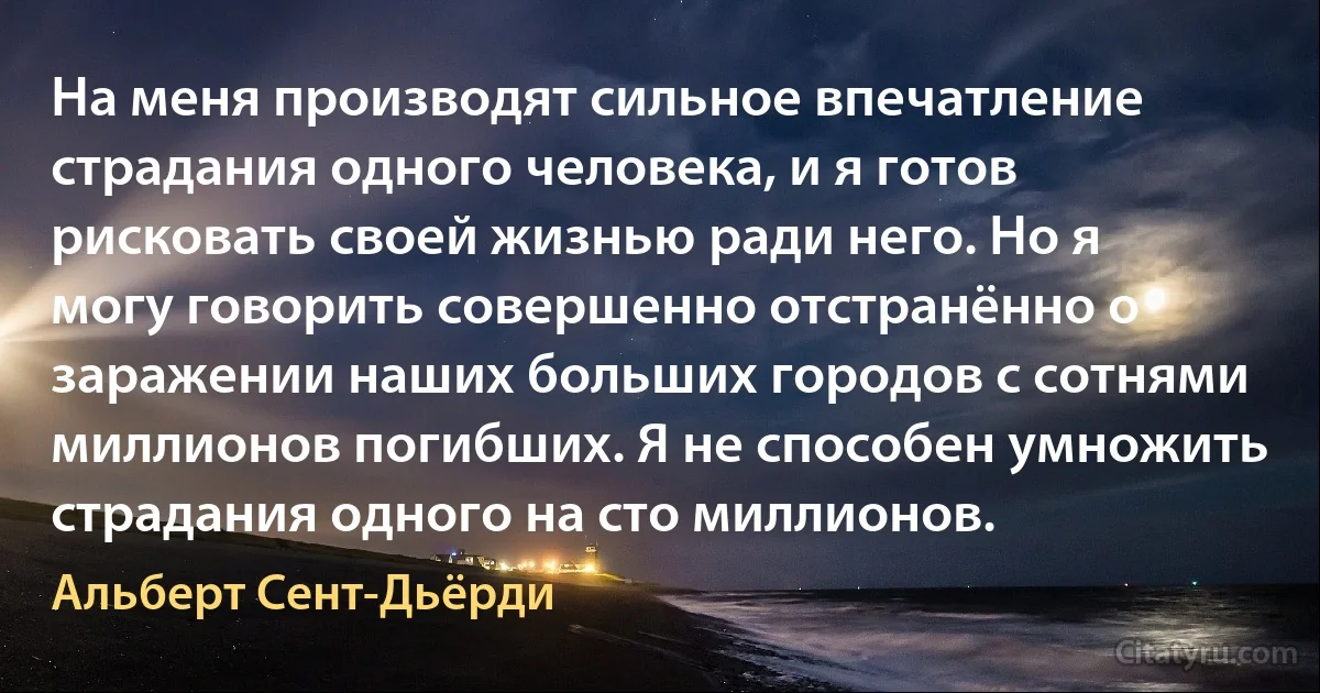 На меня производят сильное впечатление страдания одного человека, и я готов рисковать своей жизнью ради него. Но я могу говорить совершенно отстранённо о заражении наших больших городов с сотнями миллионов погибших. Я не способен умножить страдания одного на сто миллионов. (Альберт Сент-Дьёрди)