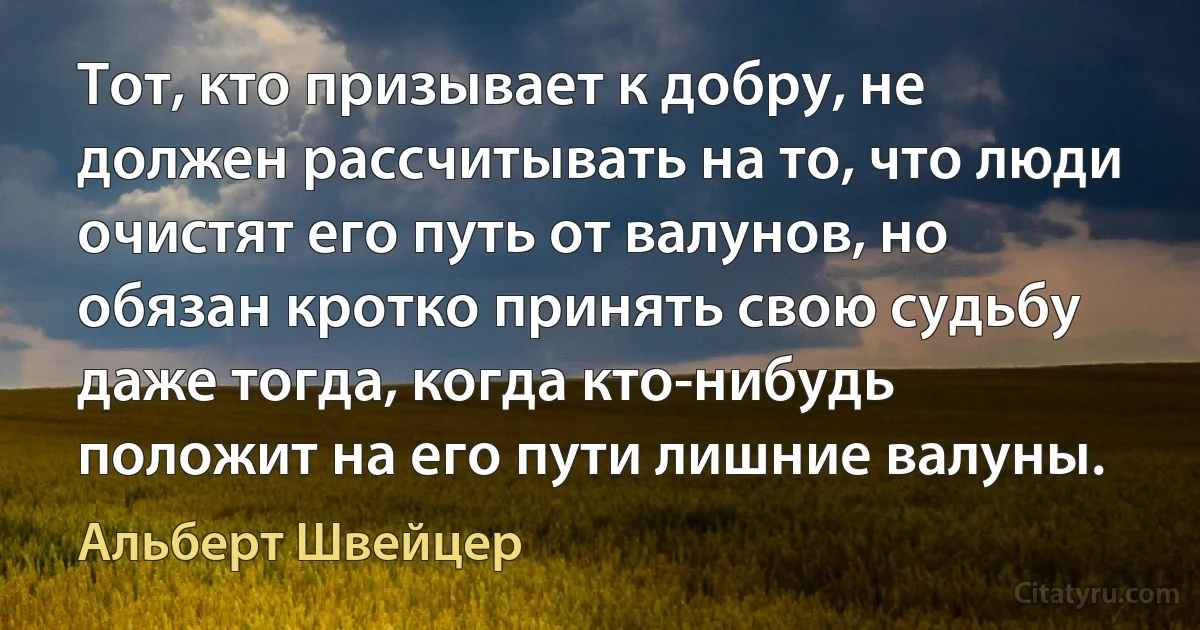 Тот, кто призывает к добру, не должен рассчитывать на то, что люди очистят его путь от валунов, но обязан кротко принять свою судьбу даже тогда, когда кто-нибудь положит на его пути лишние валуны. (Альберт Швейцер)