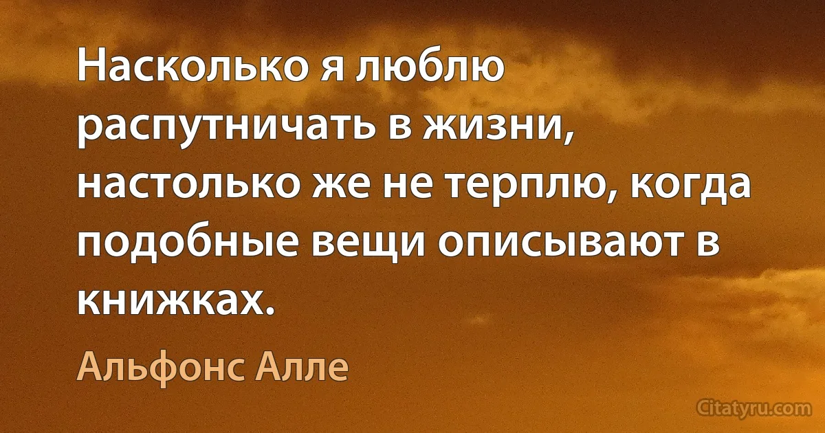 Насколько я люблю распутничать в жизни, настолько же не терплю, когда подобные вещи описывают в книжках. (Альфонс Алле)