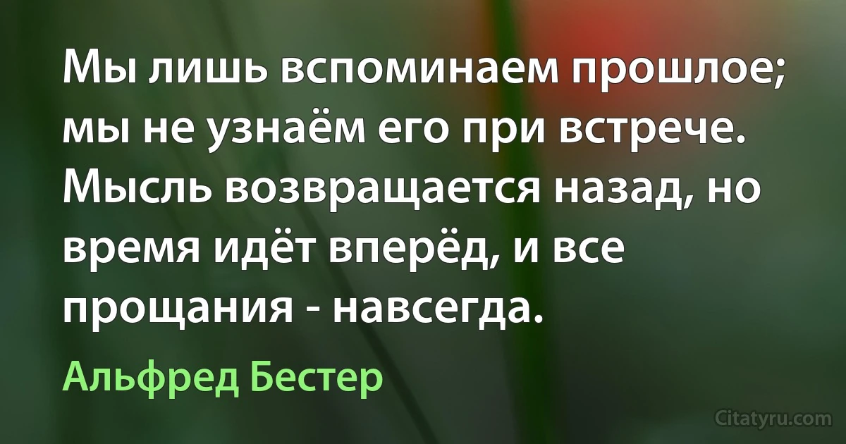 Мы лишь вспоминаем прошлое; мы не узнаём его при встрече. Мысль возвращается назад, но время идёт вперёд, и все прощания - навсегда. (Альфред Бестер)