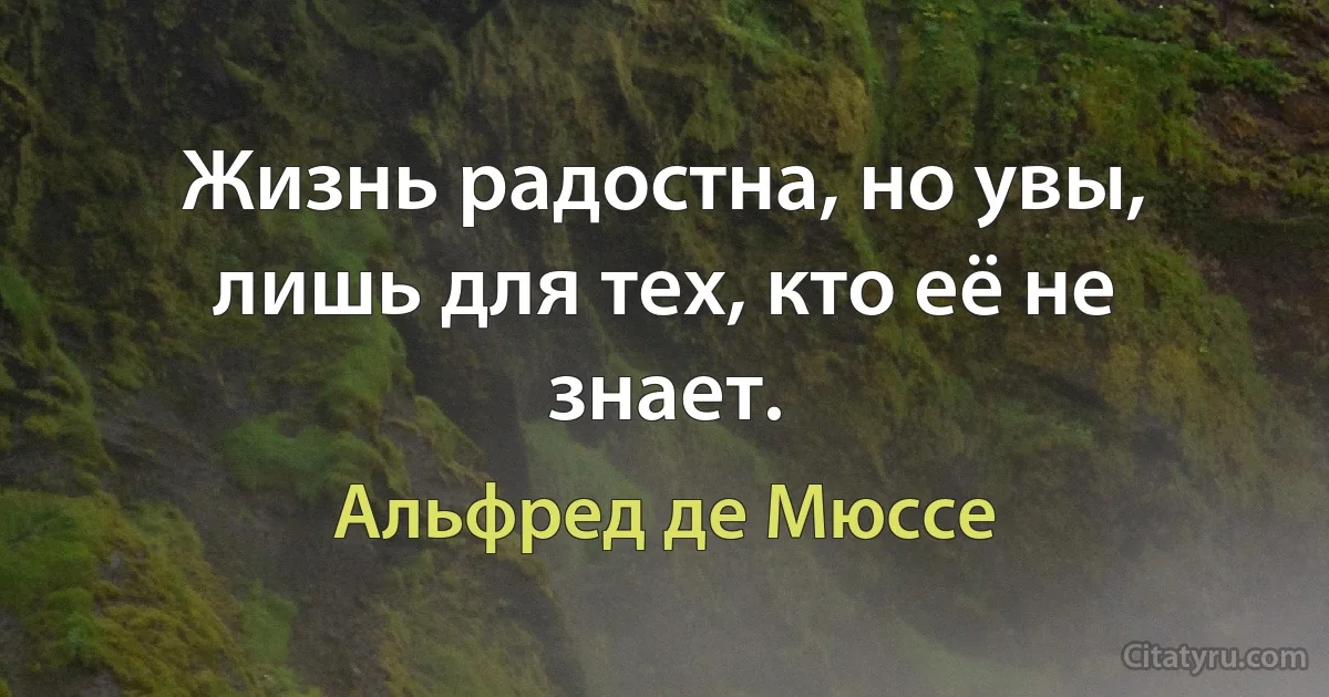 Жизнь радостна, но увы, лишь для тех, кто её не знает. (Альфред де Мюссе)